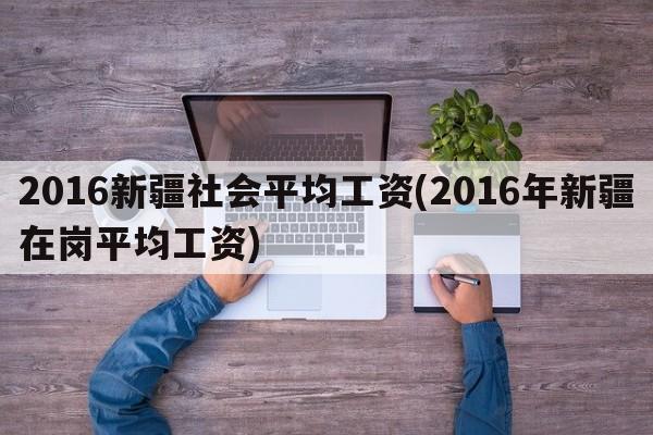 2016新疆社会平均工资(2016年新疆在岗平均工资)